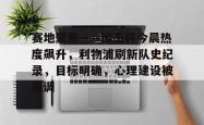Kaiyun开云中国官方网站赛地聚焦——国王杯今晨热度飙升，利物浦刷新队史纪录，目标明确，心理建设被强调的简单介绍